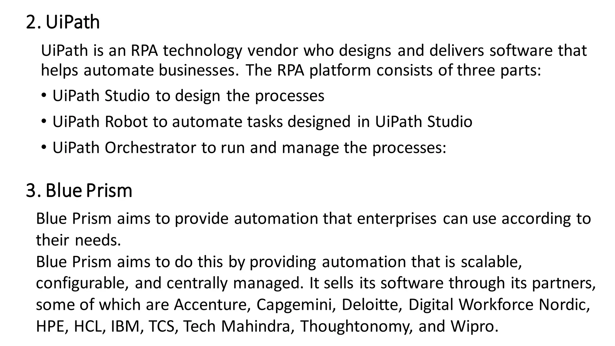 2. UiPath
UiPath is an RPA technology vendor who designs and delivers software that
helps automate businesses. The RPA platform consists of three parts:
• UiPath Studio to design the processes
• UiPath Robot to automate tasks designed in UiPath Studio
• UiPath Orchestrator to run and manage the processes:
3. Blue Prism
Blue Prism aims to provide automation that enterprises can use according to
their needs.
Blue Prism aims to do this by providing automation that is scalable,
configurable, and centrally managed. It sells its software through its partners,
some of which are Accenture, Capgemini, Deloitte, Digital Workforce Nordic,
HPE, HCL, IBM, TCS, Tech Mahindra, Thoughtonomy, and Wipro.
 
