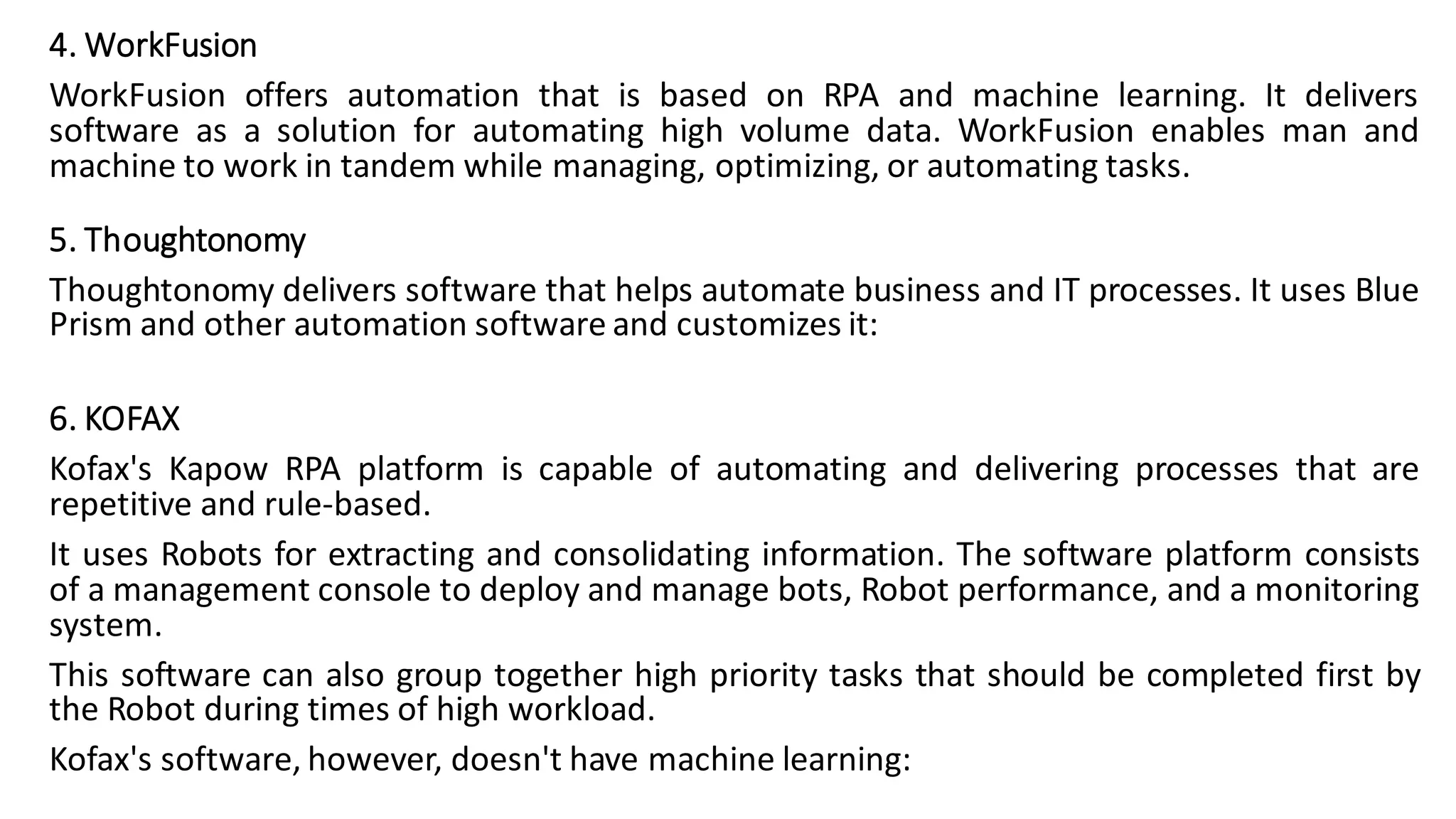4. WorkFusion
WorkFusion offers automation that is based on RPA and machine learning. It delivers
software as a solution for automating high volume data. WorkFusion enables man and
machine to work in tandem while managing, optimizing, or automating tasks.
5. Thoughtonomy
Thoughtonomy delivers software that helps automate business and IT processes. It uses Blue
Prism and other automation software and customizes it:
6. KOFAX
Kofax's Kapow RPA platform is capable of automating and delivering processes that are
repetitive and rule-based.
It uses Robots for extracting and consolidating information. The software platform consists
of a management console to deploy and manage bots, Robot performance, and a monitoring
system.
This software can also group together high priority tasks that should be completed first by
the Robot during times of high workload.
Kofax's software, however, doesn't have machine learning:
 