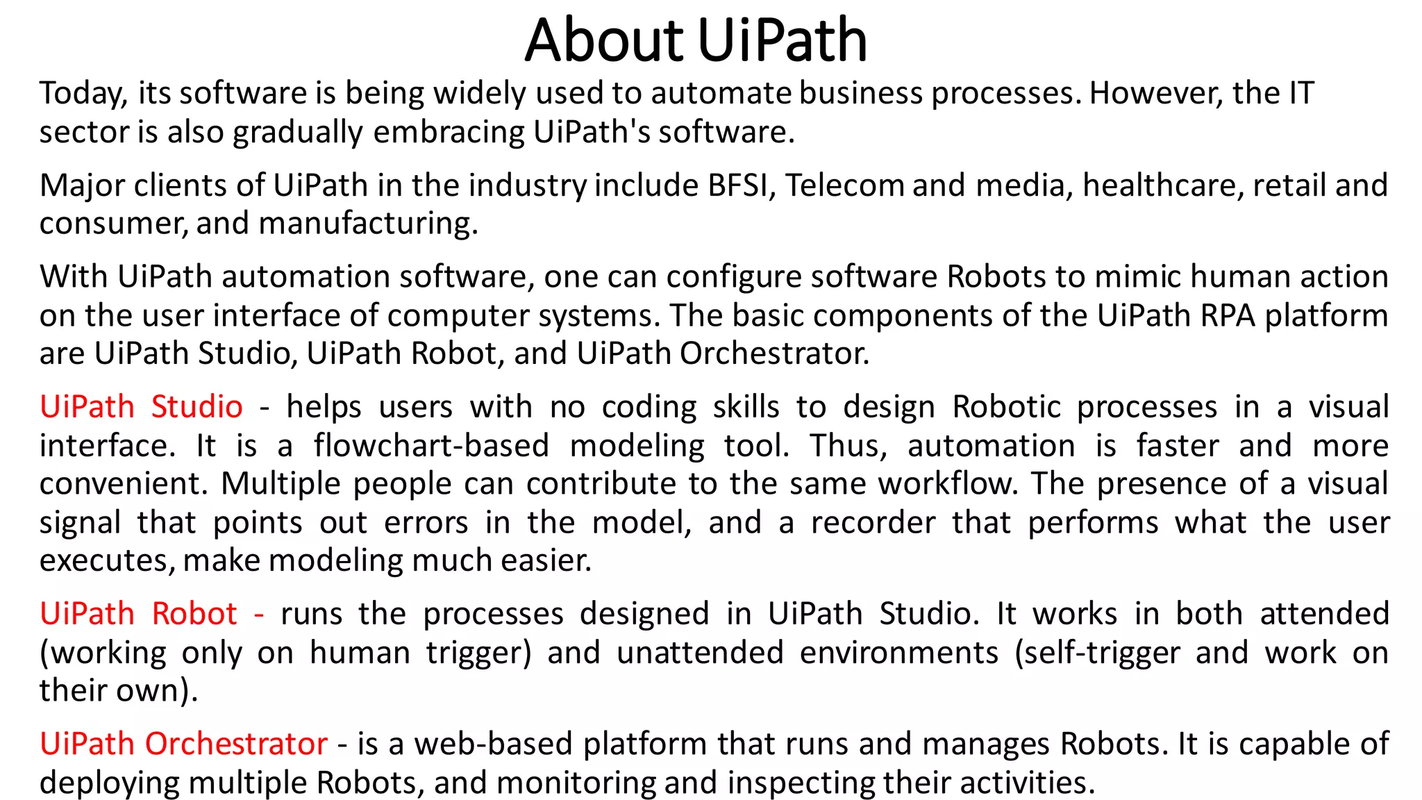 About UiPath
Today, its software is being widely used to automate business processes. However, the IT
sector is also gradually embracing UiPath's software.
Major clients of UiPath in the industry include BFSI, Telecom and media, healthcare, retail and
consumer, and manufacturing.
With UiPath automation software, one can configure software Robots to mimic human action
on the user interface of computer systems. The basic components of the UiPath RPA platform
are UiPath Studio, UiPath Robot, and UiPath Orchestrator.
UiPath Studio - helps users with no coding skills to design Robotic processes in a visual
interface. It is a flowchart-based modeling tool. Thus, automation is faster and more
convenient. Multiple people can contribute to the same workflow. The presence of a visual
signal that points out errors in the model, and a recorder that performs what the user
executes, make modeling much easier.
UiPath Robot - runs the processes designed in UiPath Studio. It works in both attended
(working only on human trigger) and unattended environments (self-trigger and work on
their own).
UiPath Orchestrator - is a web-based platform that runs and manages Robots. It is capable of
deploying multiple Robots, and monitoring and inspecting their activities.
 