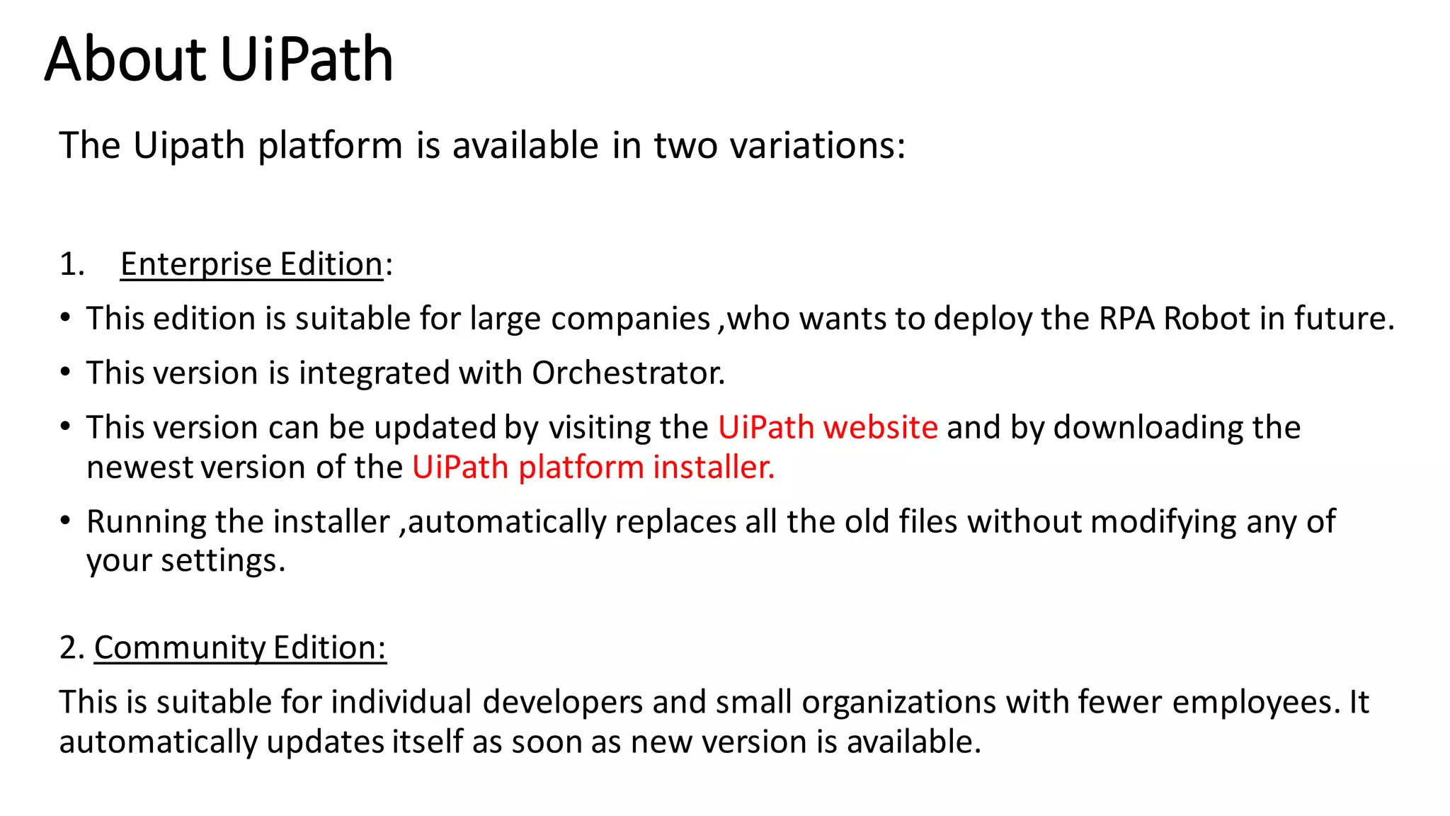 About UiPath
The Uipath platform is available in two variations:
1. Enterprise Edition:
• This edition is suitable for large companies ,who wants to deploy the RPA Robot in future.
• This version is integrated with Orchestrator.
• This version can be updated by visiting the UiPath website and by downloading the
newest version of the UiPath platform installer.
• Running the installer ,automatically replaces all the old files without modifying any of
your settings.
2. Community Edition:
This is suitable for individual developers and small organizations with fewer employees. It
automatically updates itself as soon as new version is available.
 