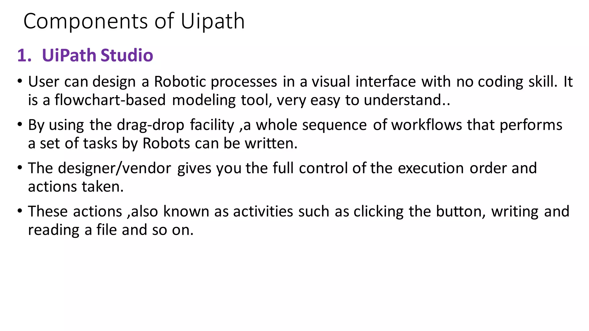 Components of Uipath
1. UiPath Studio
• User can design a Robotic processes in a visual interface with no coding skill. It
is a flowchart-based modeling tool, very easy to understand..
• By using the drag-drop facility ,a whole sequence of workflows that performs
a set of tasks by Robots can be written.
• The designer/vendor gives you the full control of the execution order and
actions taken.
• These actions ,also known as activities such as clicking the button, writing and
reading a file and so on.
 