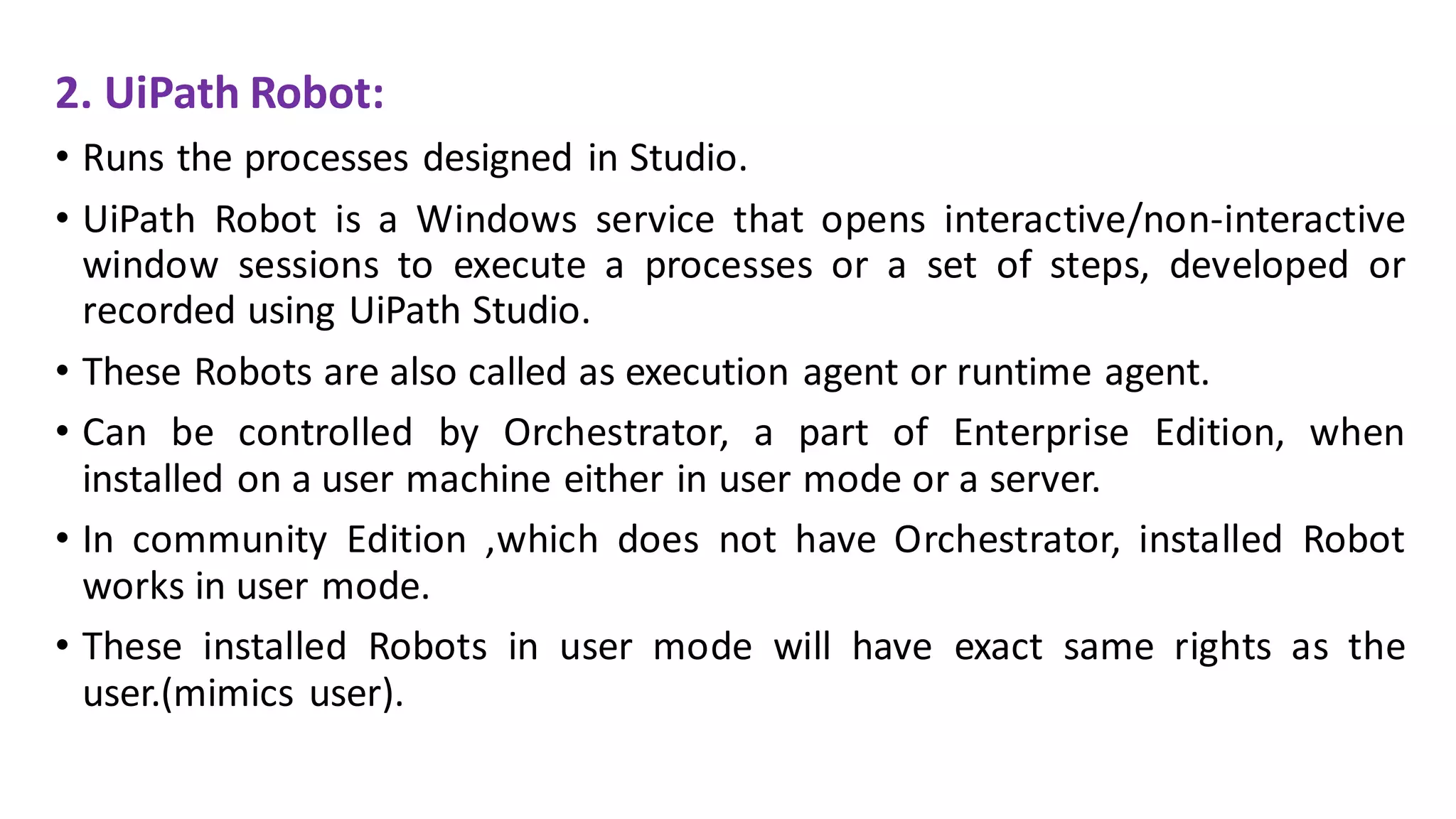 2. UiPath Robot:
• Runs the processes designed in Studio.
• UiPath Robot is a Windows service that opens interactive/non-interactive
window sessions to execute a processes or a set of steps, developed or
recorded using UiPath Studio.
• These Robots are also called as execution agent or runtime agent.
• Can be controlled by Orchestrator, a part of Enterprise Edition, when
installed on a user machine either in user mode or a server.
• In community Edition ,which does not have Orchestrator, installed Robot
works in user mode.
• These installed Robots in user mode will have exact same rights as the
user.(mimics user).
 