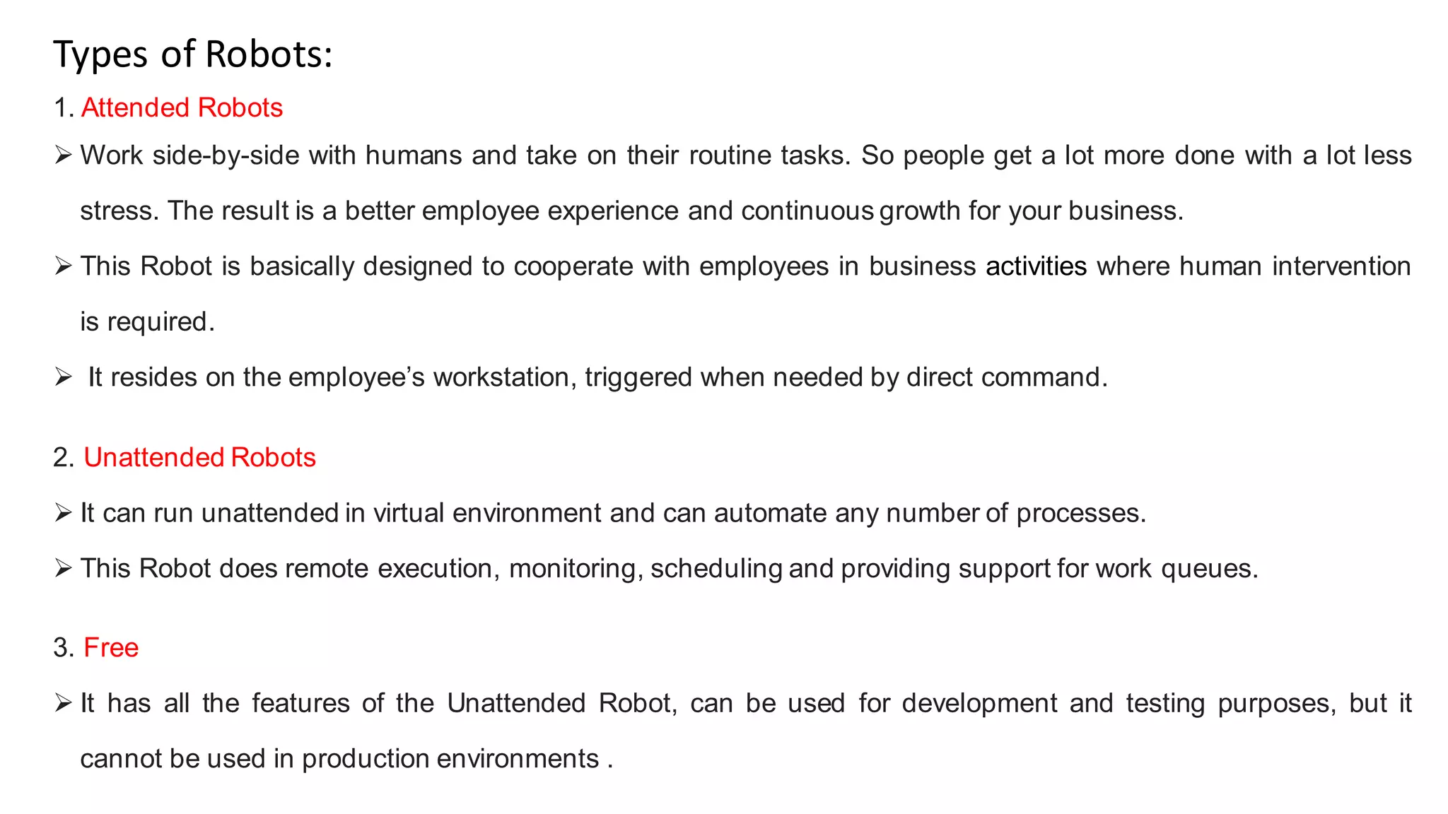 Types of Robots:
1. Attended Robots
 Work side-by-side with humans and take on their routine tasks. So people get a lot more done with a lot less
stress. The result is a better employee experience and continuous growth for your business.
 This Robot is basically designed to cooperate with employees in business activities where human intervention
is required.
 It resides on the employee’s workstation, triggered when needed by direct command.
2. Unattended Robots
 It can run unattended in virtual environment and can automate any number of processes.
 This Robot does remote execution, monitoring, scheduling and providing support for work queues.
3. Free
 It has all the features of the Unattended Robot, can be used for development and testing purposes, but it
cannot be used in production environments .
 