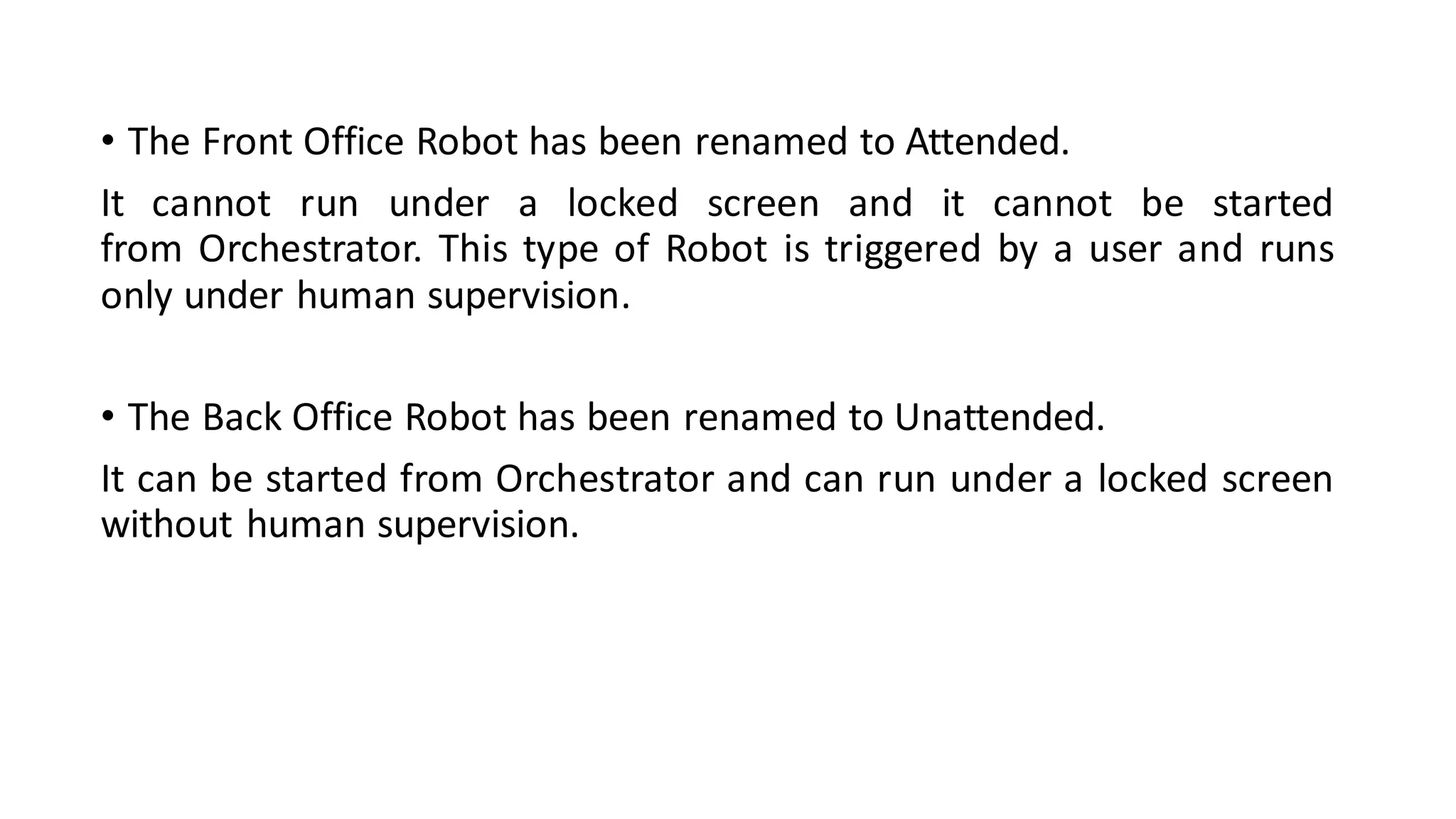 • The Front Office Robot has been renamed to Attended.
It cannot run under a locked screen and it cannot be started
from Orchestrator. This type of Robot is triggered by a user and runs
only under human supervision.
• The Back Office Robot has been renamed to Unattended.
It can be started from Orchestrator and can run under a locked screen
without human supervision.
 