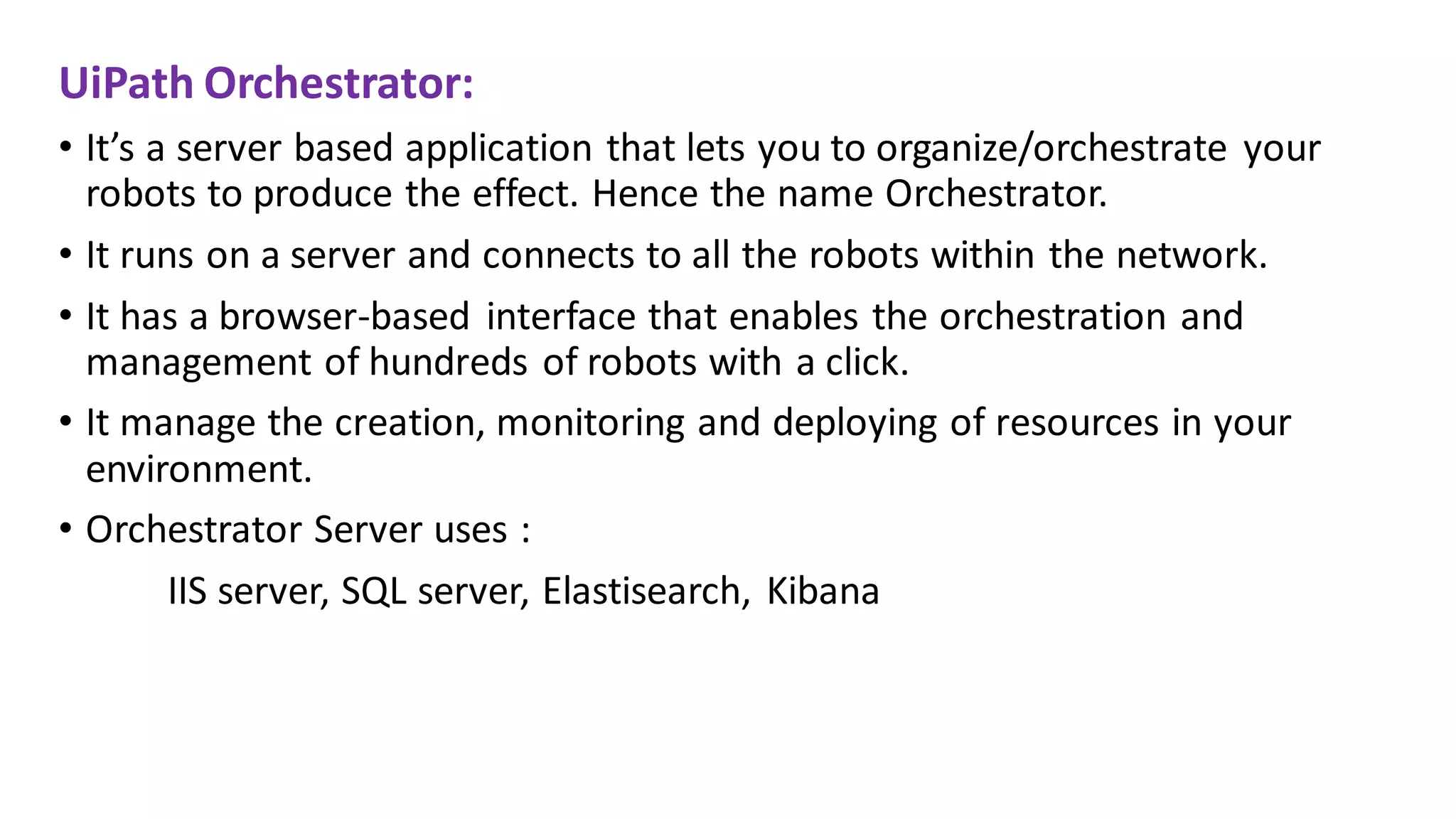 UiPath Orchestrator:
• It’s a server based application that lets you to organize/orchestrate your
robots to produce the effect. Hence the name Orchestrator.
• It runs on a server and connects to all the robots within the network.
• It has a browser-based interface that enables the orchestration and
management of hundreds of robots with a click.
• It manage the creation, monitoring and deploying of resources in your
environment.
• Orchestrator Server uses :
IIS server, SQL server, Elastisearch, Kibana
 