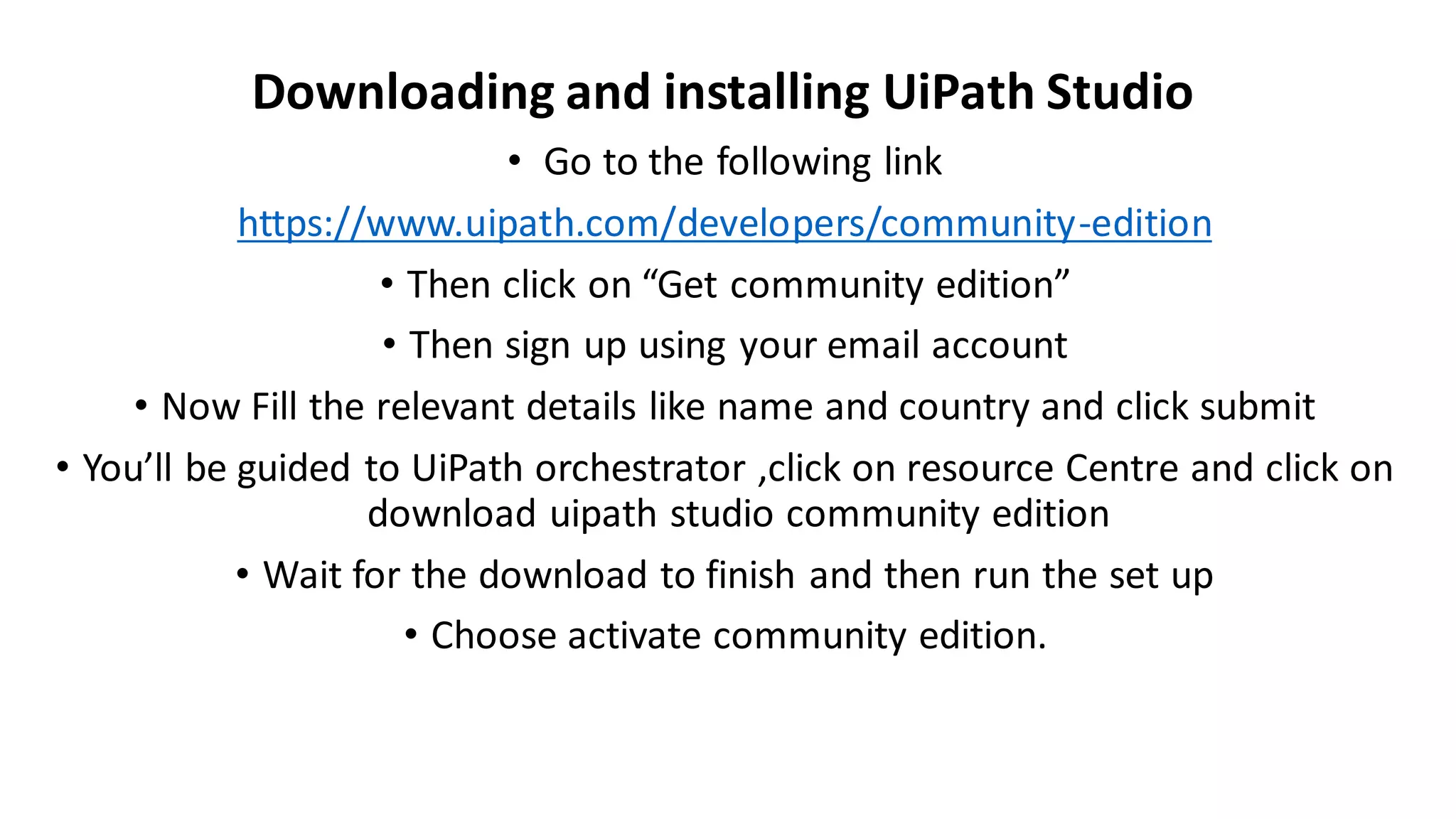 • Go to the following link
https://www.uipath.com/developers/community-edition
• Then click on “Get community edition”
• Then sign up using your email account
• Now Fill the relevant details like name and country and click submit
• You’ll be guided to UiPath orchestrator ,click on resource Centre and click on
download uipath studio community edition
• Wait for the download to finish and then run the set up
• Choose activate community edition.
Downloading and installing UiPath Studio
 