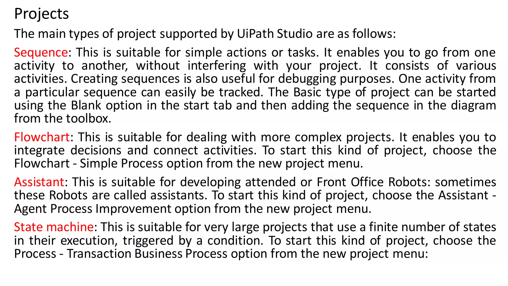 Projects
The main types of project supported by UiPath Studio are as follows:
Sequence: This is suitable for simple actions or tasks. It enables you to go from one
activity to another, without interfering with your project. It consists of various
activities. Creating sequences is also useful for debugging purposes. One activity from
a particular sequence can easily be tracked. The Basic type of project can be started
using the Blank option in the start tab and then adding the sequence in the diagram
from the toolbox.
Flowchart: This is suitable for dealing with more complex projects. It enables you to
integrate decisions and connect activities. To start this kind of project, choose the
Flowchart - Simple Process option from the new project menu.
Assistant: This is suitable for developing attended or Front Office Robots: sometimes
these Robots are called assistants. To start this kind of project, choose the Assistant -
Agent Process Improvement option from the new project menu.
State machine: This is suitable for very large projects that use a finite number of states
in their execution, triggered by a condition. To start this kind of project, choose the
Process - Transaction Business Process option from the new project menu:
 