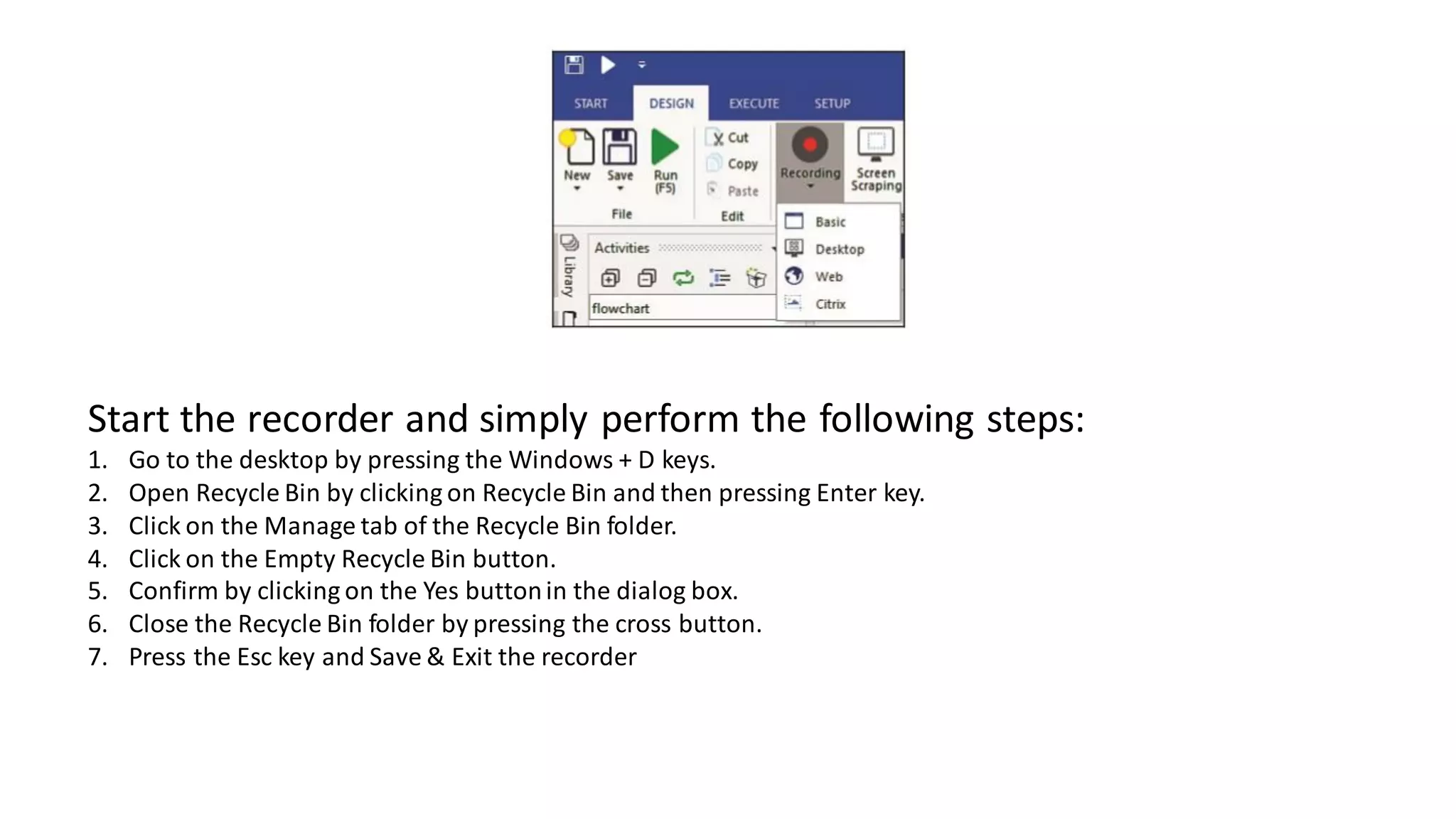 Start the recorder and simply perform the following steps:
1. Go to the desktop by pressing the Windows + D keys.
2. Open Recycle Bin by clicking on Recycle Bin and then pressing Enter key.
3. Click on the Manage tab of the Recycle Bin folder.
4. Click on the Empty Recycle Bin button.
5. Confirm by clicking on the Yes buttonin the dialog box.
6. Close the Recycle Bin folder by pressing the cross button.
7. Press the Esc key and Save & Exit the recorder
 