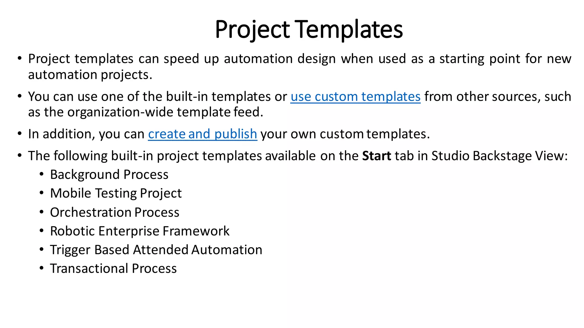 Project Templates
• Project templates can speed up automation design when used as a starting point for new
automation projects.
• You can use one of the built-in templates or use custom templates from other sources, such
as the organization-wide template feed.
• In addition, you can create and publish your own customtemplates.
• The following built-in project templates available on the Start tab in Studio Backstage View:
• Background Process
• Mobile Testing Project
• Orchestration Process
• Robotic Enterprise Framework
• Trigger Based Attended Automation
• Transactional Process
 