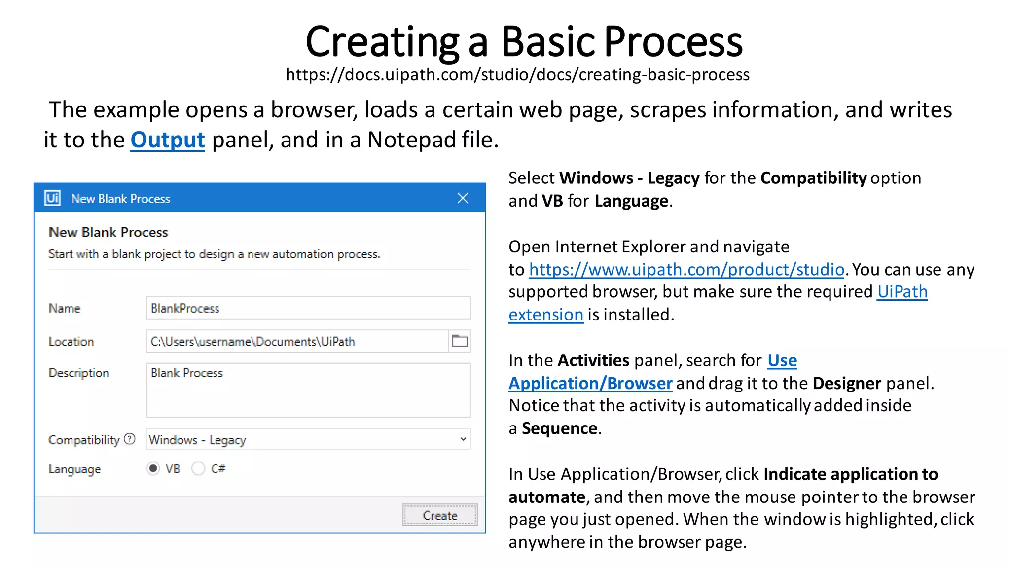 Creating a Basic Process
The example opens a browser, loads a certain web page, scrapes information, and writes
it to the Output panel, and in a Notepad file.
Select Windows - Legacy for the Compatibility option
and VB for Language.
Open Internet Explorer and navigate
to https://www.uipath.com/product/studio.You can use any
supported browser, but make sure the required UiPath
extension is installed.
In the Activities panel, search for Use
Application/Browser anddrag it to the Designer panel.
Notice that the activity is automaticallyaddedinside
a Sequence.
In Use Application/Browser,click Indicate application to
automate, and then move the mouse pointerto the browser
page you just opened. When the window is highlighted,click
anywhere in the browser page.
https://docs.uipath.com/studio/docs/creating-basic-process
 