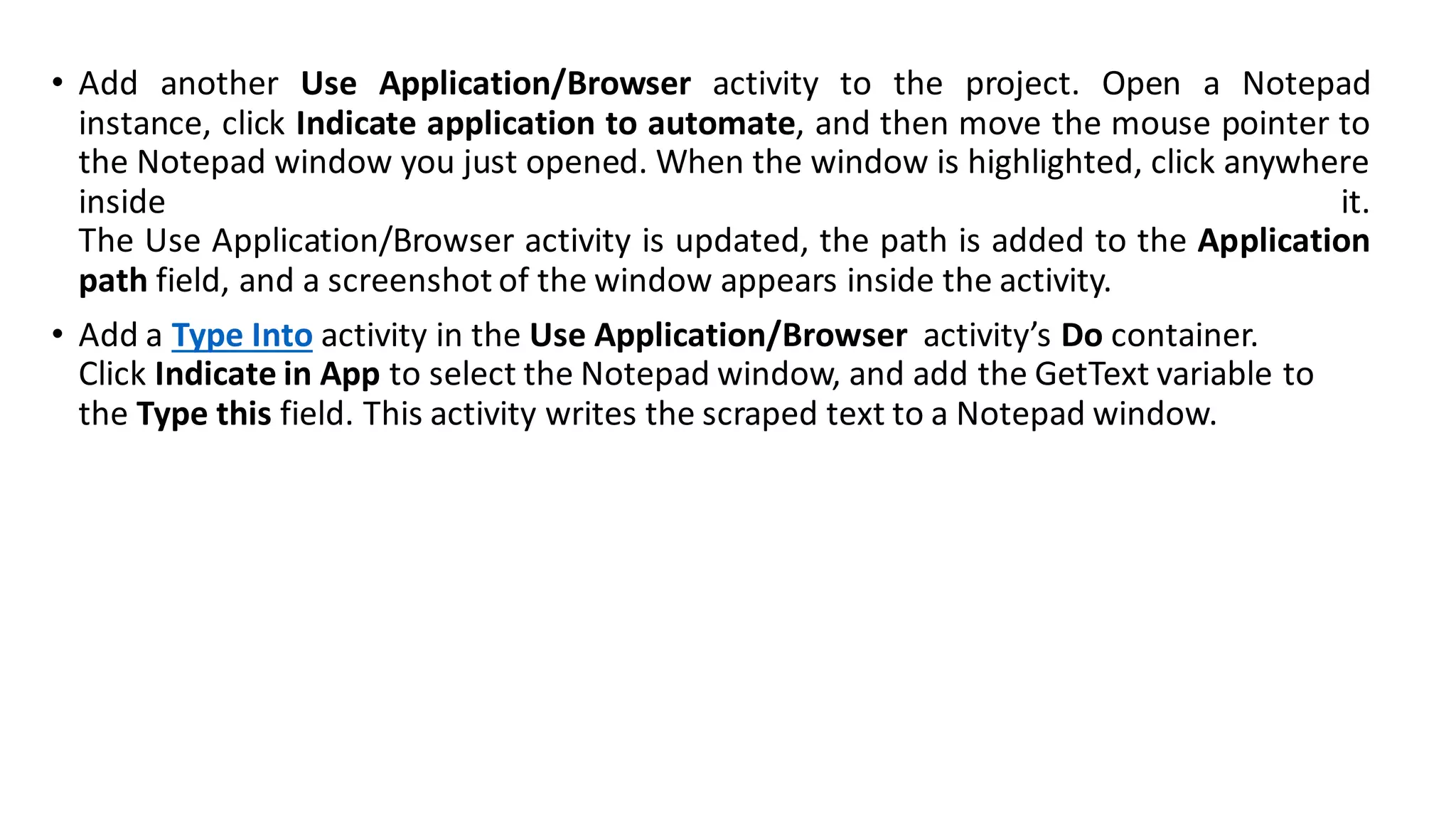 • Add another Use Application/Browser activity to the project. Open a Notepad
instance, click Indicate application to automate, and then move the mouse pointer to
the Notepad window you just opened. When the window is highlighted, click anywhere
inside it.
The Use Application/Browser activity is updated, the path is added to the Application
path field, and a screenshot of the window appears inside the activity.
• Add a Type Into activity in the Use Application/Browser activity’s Do container.
Click Indicate in App to select the Notepad window, and add the GetText variable to
the Type this field. This activity writes the scraped text to a Notepad window.
 