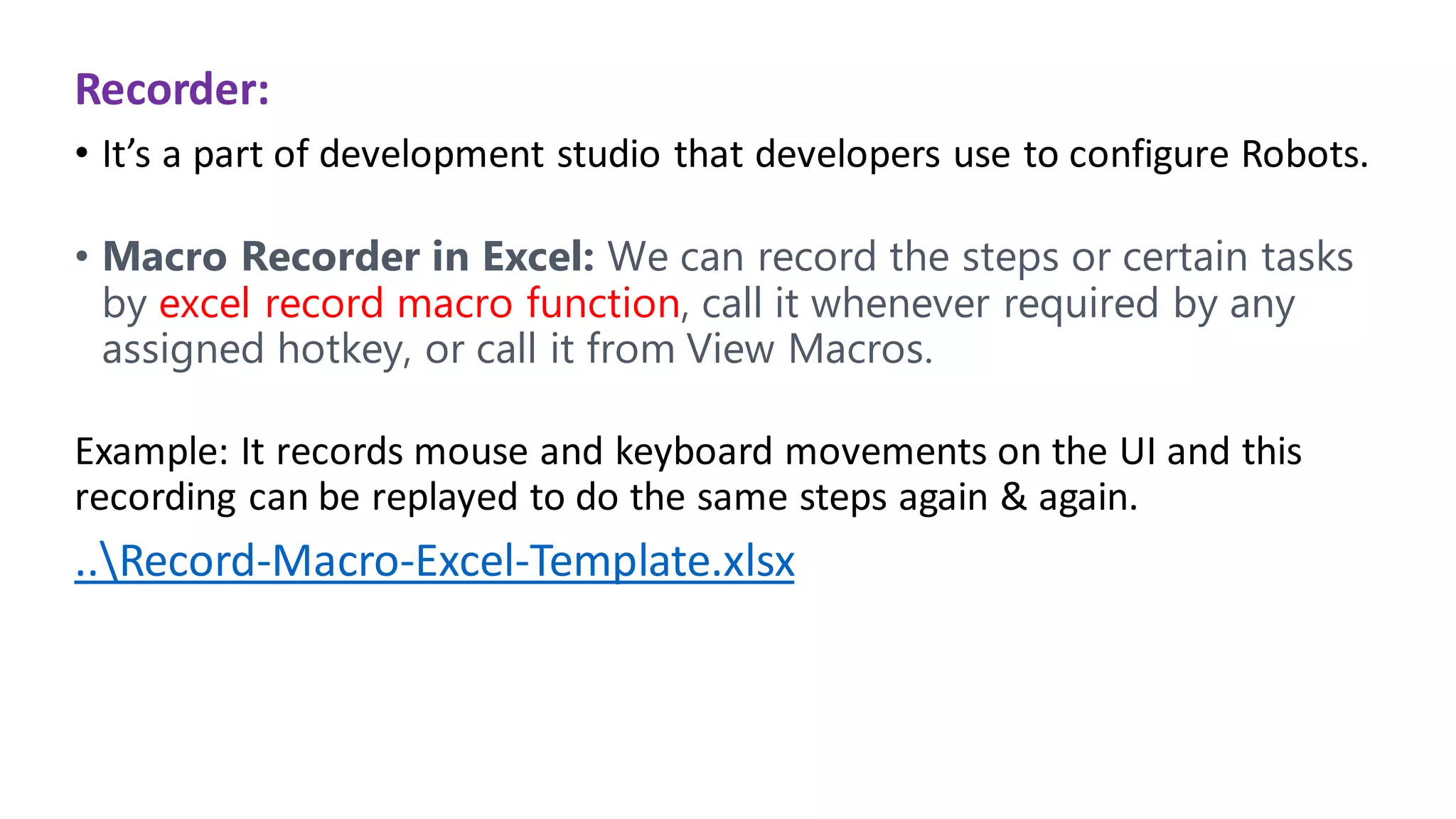 Recorder:
• It’s a part of development studio that developers use to configure Robots.
• Macro Recorder in Excel: We can record the steps or certain tasks
by excel record macro function, call it whenever required by any
assigned hotkey, or call it from View Macros.
Example: It records mouse and keyboard movements on the UI and this
recording can be replayed to do the same steps again & again.
..Record-Macro-Excel-Template.xlsx
 