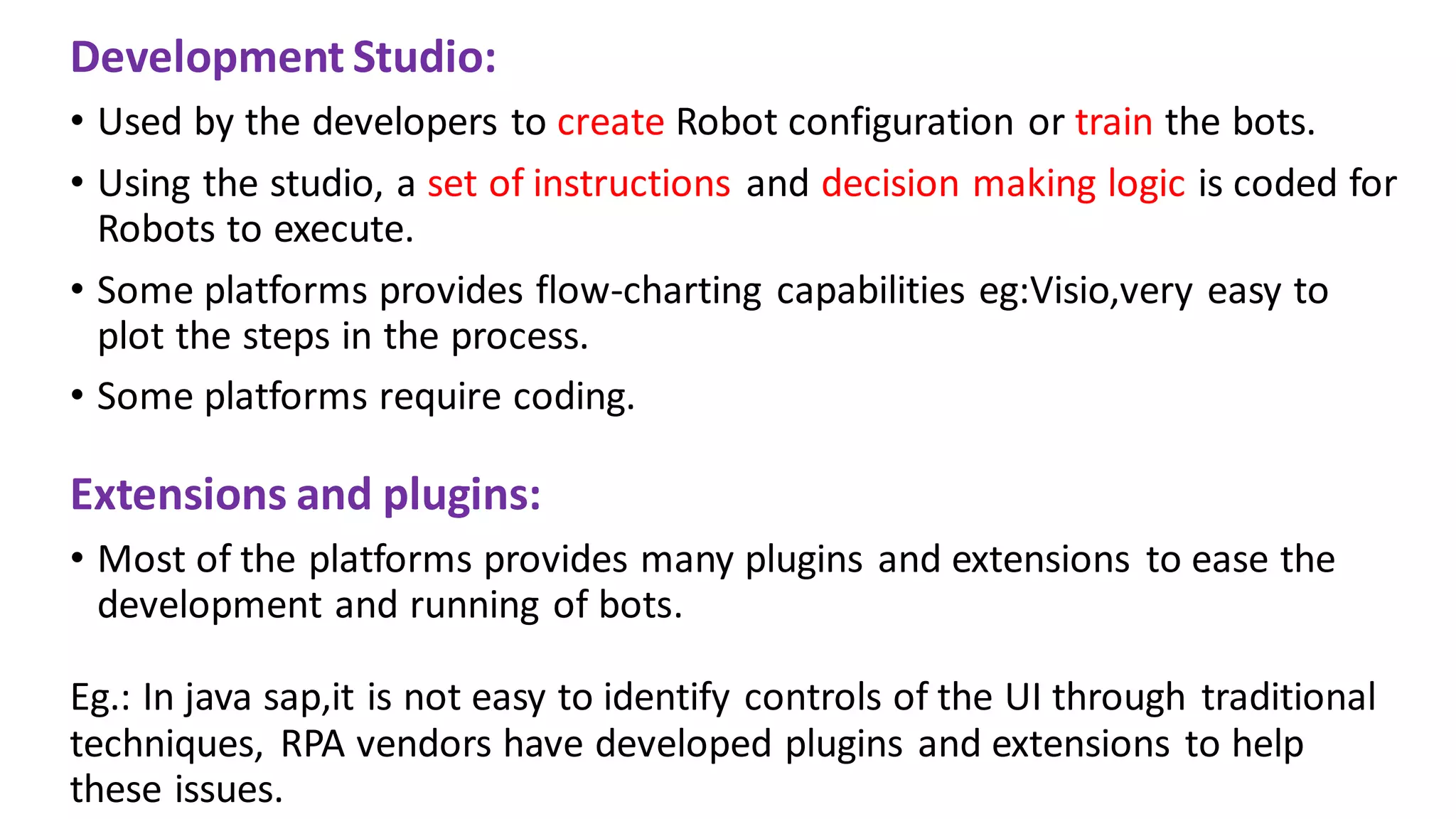 Development Studio:
• Used by the developers to create Robot configuration or train the bots.
• Using the studio, a set of instructions and decision making logic is coded for
Robots to execute.
• Some platforms provides flow-charting capabilities eg:Visio,very easy to
plot the steps in the process.
• Some platforms require coding.
Extensions and plugins:
• Most of the platforms provides many plugins and extensions to ease the
development and running of bots.
Eg.: In java sap,it is not easy to identify controls of the UI through traditional
techniques, RPA vendors have developed plugins and extensions to help
these issues.
 