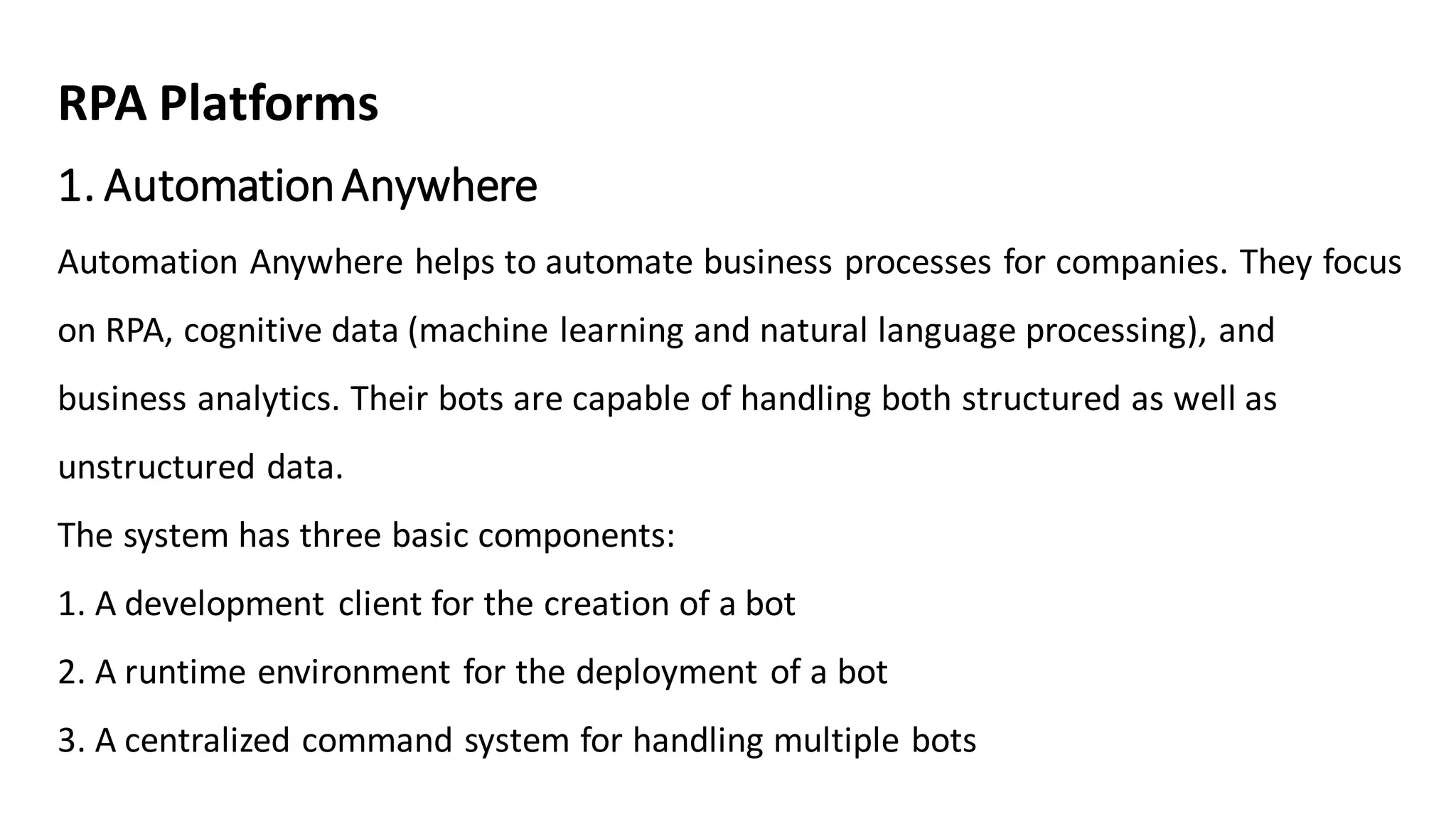 1. AutomationAnywhere
Automation Anywhere helps to automate business processes for companies. They focus
on RPA, cognitive data (machine learning and natural language processing), and
business analytics. Their bots are capable of handling both structured as well as
unstructured data.
The system has three basic components:
1. A development client for the creation of a bot
2. A runtime environment for the deployment of a bot
3. A centralized command system for handling multiple bots
RPA Platforms
 
