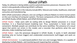 About UiPath
Today, its software is being widely used to automate business processes. However, the IT
sector is also gradually embracing UiPath's software.
Major clients of UiPath in the industry include BFSI, Telecom and media, healthcare, retail and
consumer, and manufacturing.
With UiPath automation software, one can configure software Robots to mimic human action
on the user interface of computer systems. The basic components of the UiPath RPA platform
are UiPath Studio, UiPath Robot, and UiPath Orchestrator.
UiPath Studio - helps users with no coding skills to design Robotic processes in a visual
interface. It is a flowchart-based modeling tool. Thus, automation is faster and more
convenient. Multiple people can contribute to the same workflow. The presence of a visual
signal that points out errors in the model, and a recorder that performs what the user
executes, make modeling much easier.
UiPath Robot - runs the processes designed in UiPath Studio. It works in both attended
(working only on human trigger) and unattended environments (self-trigger and work on
their own).
UiPath Orchestrator - is a web-based platform that runs and manages Robots. It is capable of
deploying multiple Robots, and monitoring and inspecting their activities.
 