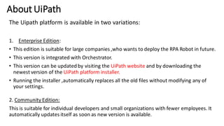 About UiPath
The Uipath platform is available in two variations:
1. Enterprise Edition:
• This edition is suitable for large companies ,who wants to deploy the RPA Robot in future.
• This version is integrated with Orchestrator.
• This version can be updated by visiting the UiPath website and by downloading the
newest version of the UiPath platform installer.
• Running the installer ,automatically replaces all the old files without modifying any of
your settings.
2. Community Edition:
This is suitable for individual developers and small organizations with fewer employees. It
automatically updates itself as soon as new version is available.
 