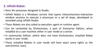2. UiPath Robot:
• Runs the processes designed in Studio.
• UiPath Robot is a Windows service that opens interactive/non-interactive
window sessions to execute a processes or a set of steps, developed or
recorded using UiPath Studio.
• These Robots are also called as execution agent or runtime agent.
• Can be controlled by Orchestrator, a part of Enterprise Edition, when
installed on a user machine either in user mode or a server.
• In community Edition ,which does not have Orchestrator, installed Robot
works in user mode.
• These installed Robots in user mode will have exact same rights as the
user.(mimics user).
 