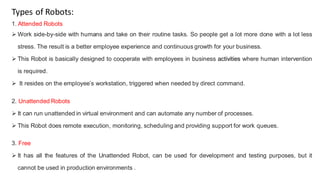 Types of Robots:
1. Attended Robots
 Work side-by-side with humans and take on their routine tasks. So people get a lot more done with a lot less
stress. The result is a better employee experience and continuous growth for your business.
 This Robot is basically designed to cooperate with employees in business activities where human intervention
is required.
 It resides on the employee’s workstation, triggered when needed by direct command.
2. Unattended Robots
 It can run unattended in virtual environment and can automate any number of processes.
 This Robot does remote execution, monitoring, scheduling and providing support for work queues.
3. Free
 It has all the features of the Unattended Robot, can be used for development and testing purposes, but it
cannot be used in production environments .
 