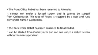 • The Front Office Robot has been renamed to Attended.
It cannot run under a locked screen and it cannot be started
from Orchestrator. This type of Robot is triggered by a user and runs
only under human supervision.
• The Back Office Robot has been renamed to Unattended.
It can be started from Orchestrator and can run under a locked screen
without human supervision.
 
