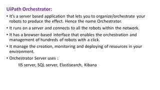 UiPath Orchestrator:
• It’s a server based application that lets you to organize/orchestrate your
robots to produce the effect. Hence the name Orchestrator.
• It runs on a server and connects to all the robots within the network.
• It has a browser-based interface that enables the orchestration and
management of hundreds of robots with a click.
• It manage the creation, monitoring and deploying of resources in your
environment.
• Orchestrator Server uses :
IIS server, SQL server, Elastisearch, Kibana
 