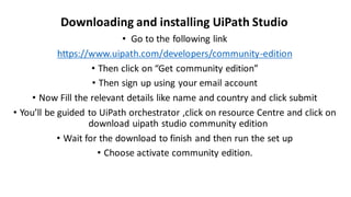 • Go to the following link
https://www.uipath.com/developers/community-edition
• Then click on “Get community edition”
• Then sign up using your email account
• Now Fill the relevant details like name and country and click submit
• You’ll be guided to UiPath orchestrator ,click on resource Centre and click on
download uipath studio community edition
• Wait for the download to finish and then run the set up
• Choose activate community edition.
Downloading and installing UiPath Studio
 