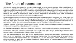The future of automation
Technological changes and innovations are taking place today at an unprecedented pace and scope and are having an
impact on many disciplines. Technological innovation has reached a stage where machines have now entered the realm
of what was once considered exclusively human. For these reasons, there is a wide section of people who fear this age
of Robots. While the arguments over how much of our lives will be taken over by Robots are endless, what cannot be
denied is that Robots are here to stay. There are various advantages of automation today; there are also fears
surrounding its advancement,which are not completelyunfounded.
As mentioned earlier, this time automation is capable of impacting a wide range of disciplines. Thus, unlike in the past
where only blue collar jobs were at risk of being replaced by machines, this time even white collar jobs are believed to
be at risk. While this is not untrue, reports suggest that only around 5% of the total jobs may be totally replaced by
automation.For other jobs, automationwill only replace a part of the job and not completelytake over.
There are, of course, those jobs in the 5% category that run the risk of being completely automated. These are the jobs
that are routine, repetitive, and predictable.A few examples
are telemarketing, data entry operation,clerical work, retail sales, cashiers, toll booth operators, and fast food jobs.
However, like in the past, people should be able to find a way to adapt to the changes. With each generation, humans
become smarter, more adaptableto change, and also progressive.
Also, with automation mostly taking over routine and tedious tasks, humans are provided the opportunity to make
better use of their capabilities - be it reasoning, emotional intelligence, or their creativity. What we can do is not fret
over the inevitable rather prepare for it. One way of doing so is to start changing the pattern of education. The next
generation should be taught how to recognize and adapt to changes quickly. An important aspect of their education
should be to learn how to learn.
 