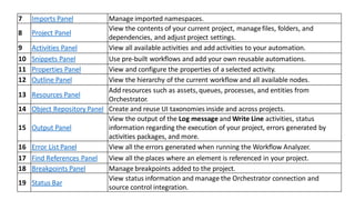 7 Imports Panel Manage imported namespaces.
8 Project Panel
View the contents of your current project, managefiles, folders, and
dependencies, and adjust project settings.
9 Activities Panel View all available activities and add activities to your automation.
10 Snippets Panel Use pre-built workflows and add your own reusable automations.
11 Properties Panel View and configure the properties of a selected activity.
12 Outline Panel View the hierarchy of the current workflow and all available nodes.
13 Resources Panel
Add resources such as assets, queues, processes, and entities from
Orchestrator.
14 Object Repository Panel Create and reuse UI taxonomies inside and across projects.
15 Output Panel
View the output of the Log message and Write Line activities, status
information regarding the execution of your project, errors generated by
activities packages, and more.
16 Error List Panel View all the errors generated when running the Workflow Analyzer.
17 Find References Panel View all the places where an element is referenced in your project.
18 Breakpoints Panel Manage breakpoints added to the project.
19 Status Bar
View status information and manage the Orchestrator connection and
source control integration.
 