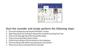 Start the recorder and simply perform the following steps:
1. Go to the desktop by pressing the Windows + D keys.
2. Open Recycle Bin by clicking on Recycle Bin and then pressing Enter key.
3. Click on the Manage tab of the Recycle Bin folder.
4. Click on the Empty Recycle Bin button.
5. Confirm by clicking on the Yes buttonin the dialog box.
6. Close the Recycle Bin folder by pressing the cross button.
7. Press the Esc key and Save & Exit the recorder
 