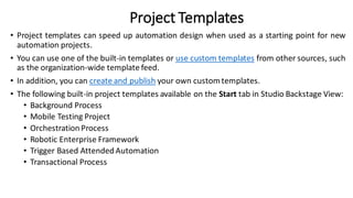 Project Templates
• Project templates can speed up automation design when used as a starting point for new
automation projects.
• You can use one of the built-in templates or use custom templates from other sources, such
as the organization-wide template feed.
• In addition, you can create and publish your own customtemplates.
• The following built-in project templates available on the Start tab in Studio Backstage View:
• Background Process
• Mobile Testing Project
• Orchestration Process
• Robotic Enterprise Framework
• Trigger Based Attended Automation
• Transactional Process
 