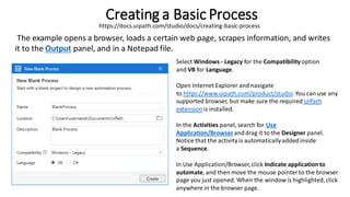 Creating a Basic Process
The example opens a browser, loads a certain web page, scrapes information, and writes
it to the Output panel, and in a Notepad file.
Select Windows - Legacy for the Compatibility option
and VB for Language.
Open Internet Explorer and navigate
to https://www.uipath.com/product/studio.You can use any
supported browser, but make sure the required UiPath
extension is installed.
In the Activities panel, search for Use
Application/Browser anddrag it to the Designer panel.
Notice that the activity is automaticallyaddedinside
a Sequence.
In Use Application/Browser,click Indicate application to
automate, and then move the mouse pointerto the browser
page you just opened. When the window is highlighted,click
anywhere in the browser page.
https://docs.uipath.com/studio/docs/creating-basic-process
 