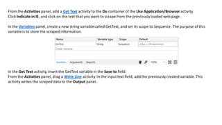 From the Activities panel, add a Get Text activity to the Do container of the Use Application/Browser activity.
Click Indicate in IE, and click on the text that you want to scrape from the previouslyloaded web page.
In the Variables panel, create a new string variablecalled GetText, and set its scope to Sequence. The purpose of this
variableis to store the scraped information.
In the Get Text activity, insert the GetText variablein the Save to field.
From the Activities panel, drag a Write Line activity. In the input text field, add the previously created variable.This
activity writes the scraped data to the Output panel.
 