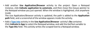 • Add another Use Application/Browser activity to the project. Open a Notepad
instance, click Indicate application to automate, and then move the mouse pointer to
the Notepad window you just opened. When the window is highlighted, click anywhere
inside it.
The Use Application/Browser activity is updated, the path is added to the Application
path field, and a screenshot of the window appears inside the activity.
• Add a Type Into activity in the Use Application/Browser activity’s Do container.
Click Indicate in App to select the Notepad window, and add the GetText variable to
the Type this field. This activity writes the scraped text to a Notepad window.
 