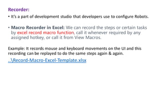 Recorder:
• It’s a part of development studio that developers use to configure Robots.
• Macro Recorder in Excel: We can record the steps or certain tasks
by excel record macro function, call it whenever required by any
assigned hotkey, or call it from View Macros.
Example: It records mouse and keyboard movements on the UI and this
recording can be replayed to do the same steps again & again.
..Record-Macro-Excel-Template.xlsx
 