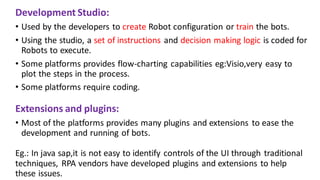 Development Studio:
• Used by the developers to create Robot configuration or train the bots.
• Using the studio, a set of instructions and decision making logic is coded for
Robots to execute.
• Some platforms provides flow-charting capabilities eg:Visio,very easy to
plot the steps in the process.
• Some platforms require coding.
Extensions and plugins:
• Most of the platforms provides many plugins and extensions to ease the
development and running of bots.
Eg.: In java sap,it is not easy to identify controls of the UI through traditional
techniques, RPA vendors have developed plugins and extensions to help
these issues.
 