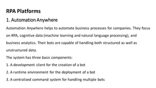 1. AutomationAnywhere
Automation Anywhere helps to automate business processes for companies. They focus
on RPA, cognitive data (machine learning and natural language processing), and
business analytics. Their bots are capable of handling both structured as well as
unstructured data.
The system has three basic components:
1. A development client for the creation of a bot
2. A runtime environment for the deployment of a bot
3. A centralized command system for handling multiple bots
RPA Platforms
 