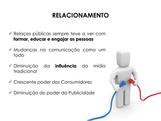 RELACIONAMENTO

 Relaçes públicas sempre teve a ver com
  formar, educar e engajar as pessoas

 Mudanças na comunicação como um
  todo

 Diminuição    da   influência   da    mídia
  tradicional

 Crescente poder dos Consumidores

 Diminuição do poder da Publicidade
 