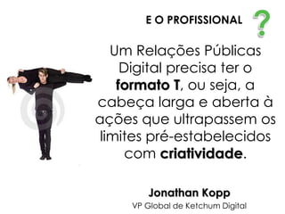 E O PROFISSIONAL

   Um Relações Públicas
     Digital precisa ter o
    formato T, ou seja, a
cabeça larga e aberta à
ações que ultrapassem os
 limites pré-estabelecidos
      com criatividade.

        Jonathan Kopp
     VP Global de Ketchum Digital
 