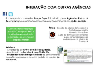 INTERAÇÃO COM OUTRAS AGÊNCIAS

A campanha Lavando Roupa Suja foi criada pela Agência África. A
Ketchum faz o relacionamento com os consumidores nas redes sociais.


  Com uma forte integração             África: - Criação da página do Facebook e
           Twitter.                                       - Episódios da websérie
 entre SAC, equipe da P&G a                                  Lavando Roupa Suja.
  e a Ketchum o quadro de                      - Ação de distribuição de amostras
 reclamações se reverteu em                           para consumidores que se
       elogios à marca!                              cadastrassem na página do
                                                                        Facebook


Ketchum:
- Atualização do Twitter com 568 seguidores.
- Atualização do Facebook com 33.486 fãs.
- Responder as reclamações diárias de consumidores
que não receberam a amostra pedida na página do
Facebook.
 