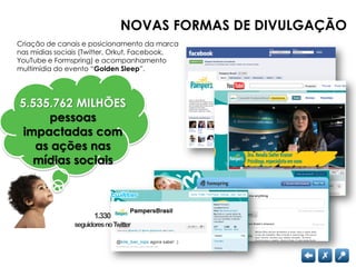 NOVAS FORMAS DE DIVULGAÇÃO
Criação de canais e posicionamento da marca
nas mídias sociais (Twitter, Orkut, Facebook,
YouTube e Formspring) e acompanhamento
multimídia do evento “Golden Sleep”.




5.535.762 MILHÕES
     pessoas
 impactadas com
   as ações nas
   mídias sociais



                       1.330
                seguidores no Twitter
 