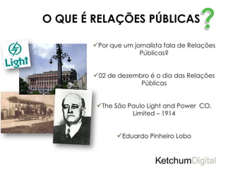 O QUE É RELAÇÕES PÚBLICAS

        Por que um jornalista fala de Relações
                      Públicas?


        02 de dezembro é o dia das Relações
                       Públicas


         The São Paulo Light and Power CO.
                    Limited – 1914


               Eduardo Pinheiro Lobo
 