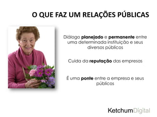 O QUE FAZ UM RELAÇÕES PÚBLICAS

        Diálogo planejado e permanente entre
          uma determinada instituição e seus
                   diversos públicos


          Cuida da reputação das empresas


         É uma ponte entre a empresa e seus
                      públicos
 