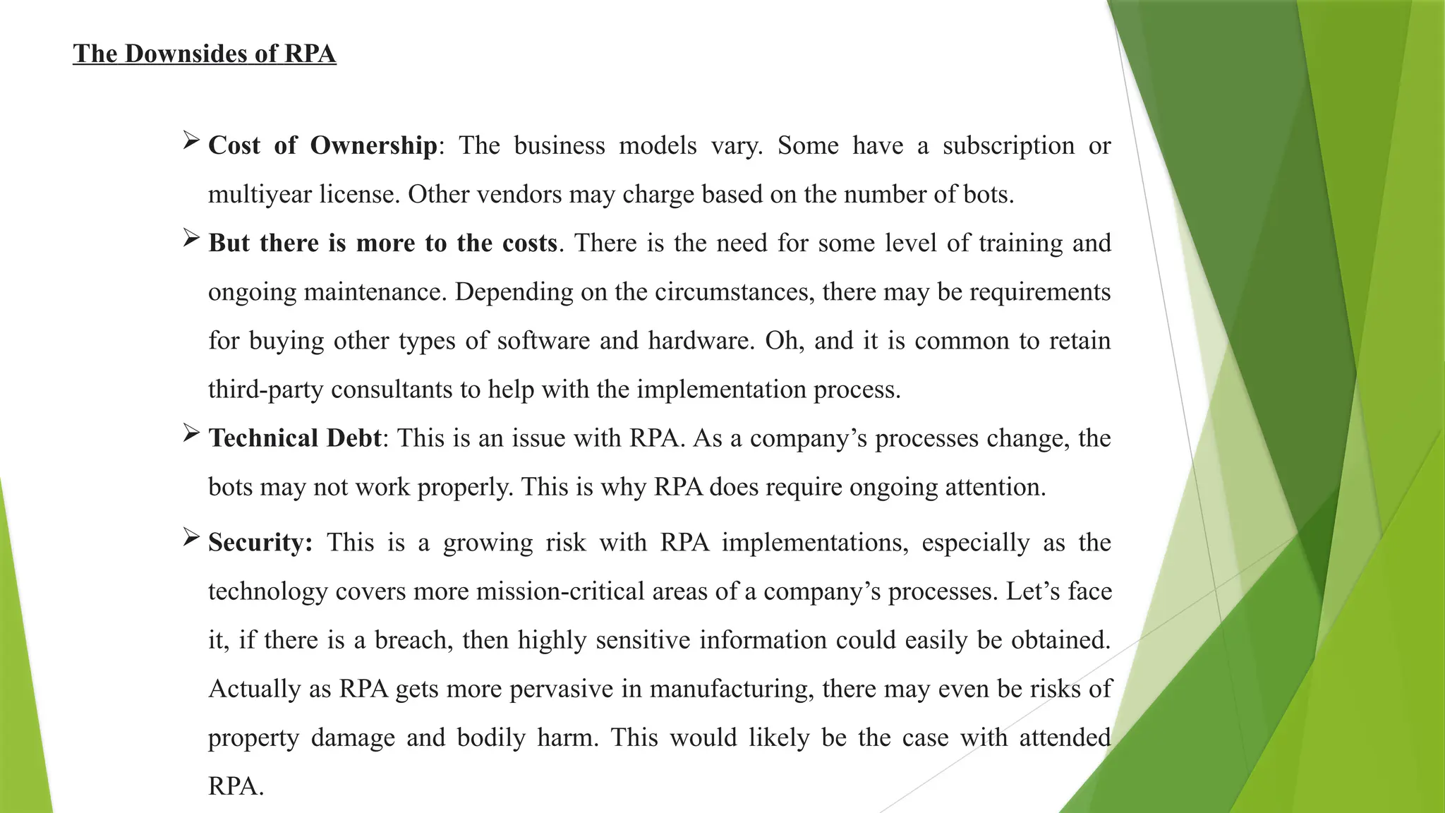 The Downsides of RPA
 Cost of Ownership: The business models vary. Some have a subscription or
multiyear license. Other vendors may charge based on the number of bots.
 But there is more to the costs. There is the need for some level of training and
ongoing maintenance. Depending on the circumstances, there may be requirements
for buying other types of software and hardware. Oh, and it is common to retain
third-party consultants to help with the implementation process.
 Technical Debt: This is an issue with RPA. As a company’s processes change, the
bots may not work properly. This is why RPA does require ongoing attention.
 Security: This is a growing risk with RPA implementations, especially as the
technology covers more mission-critical areas of a company’s processes. Let’s face
it, if there is a breach, then highly sensitive information could easily be obtained.
Actually as RPA gets more pervasive in manufacturing, there may even be risks of
property damage and bodily harm. This would likely be the case with attended
RPA.
 