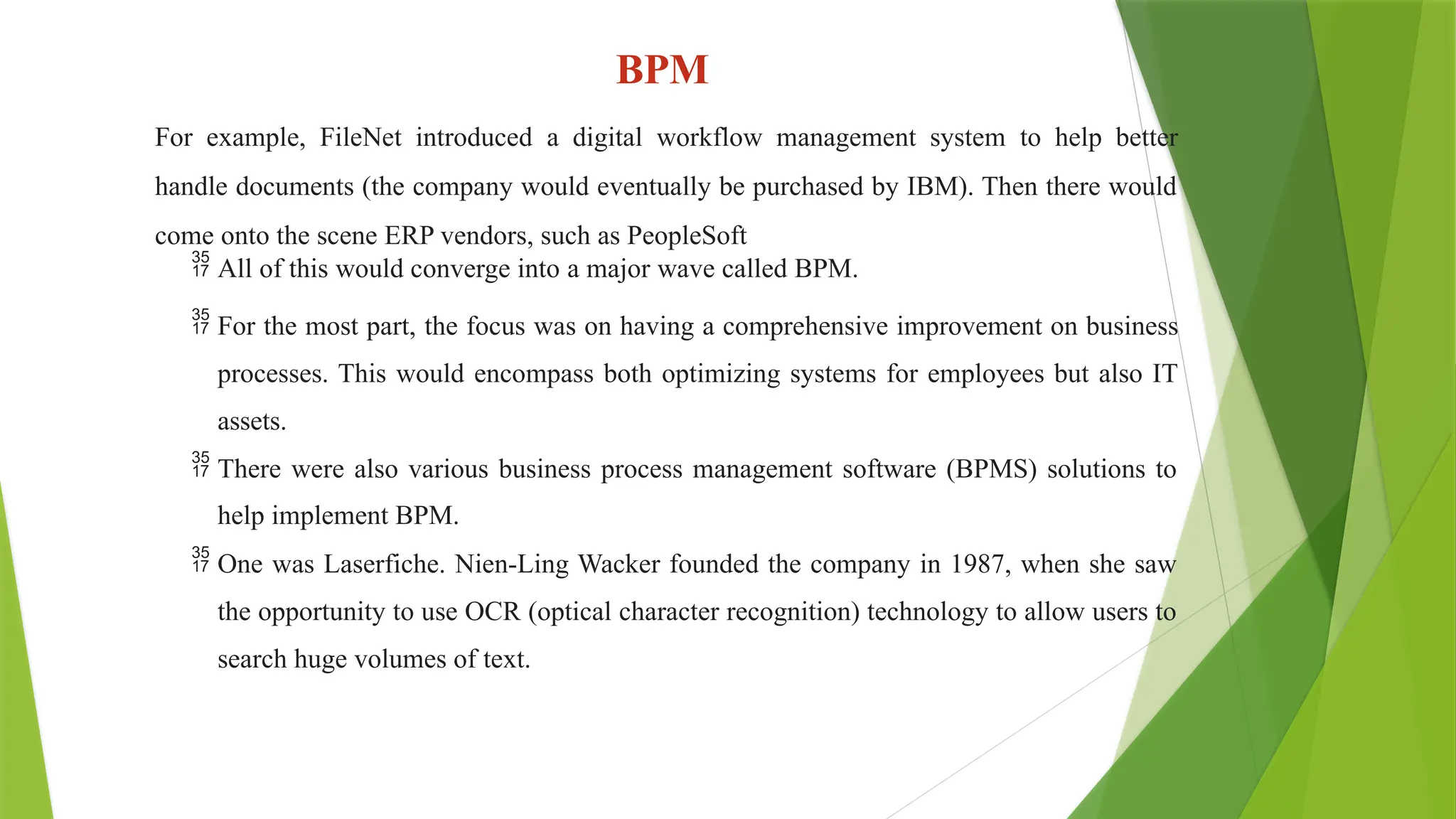 BPM
For example, FileNet introduced a digital workflow management system to help better
handle documents (the company would eventually be purchased by IBM). Then there would
come onto the scene ERP vendors, such as PeopleSoft
 All of this would converge into a major wave called BPM.
 For the most part, the focus was on having a comprehensive improvement on business
processes. This would encompass both optimizing systems for employees but also IT
assets.
 There were also various business process management software (BPMS) solutions to
help implement BPM.
 One was Laserfiche. Nien-Ling Wacker founded the company in 1987, when she saw
the opportunity to use OCR (optical character recognition) technology to allow users to
search huge volumes of text.
 
