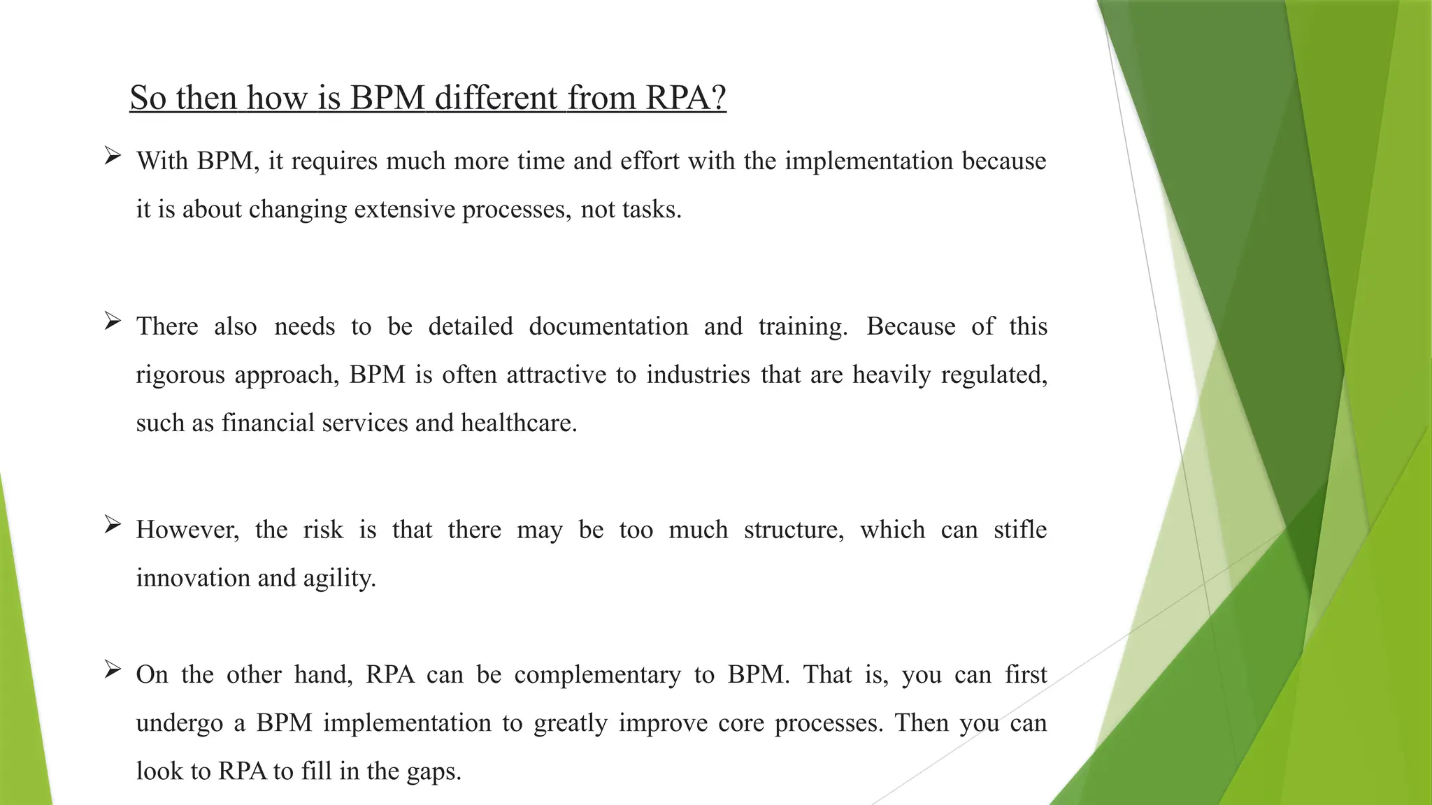 So then how is BPM different from RPA?
 With BPM, it requires much more time and effort with the implementation because
it is about changing extensive processes, not tasks.
 There also needs to be detailed documentation and training. Because of this
rigorous approach, BPM is often attractive to industries that are heavily regulated,
such as financial services and healthcare.
 However, the risk is that there may be too much structure, which can stifle
innovation and agility.
 On the other hand, RPA can be complementary to BPM. That is, you can first
undergo a BPM implementation to greatly improve core processes. Then you can
look to RPA to fill in the gaps.
 