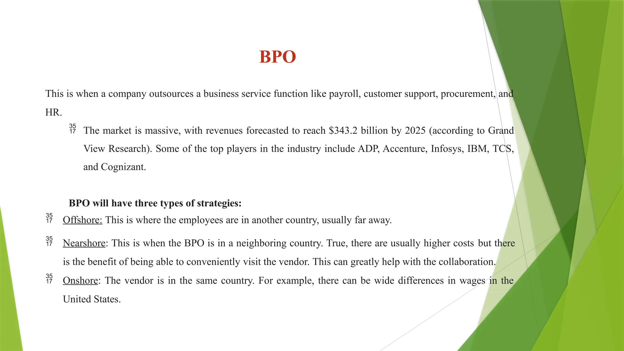 BPO
This is when a company outsources a business service function like payroll, customer support, procurement, and
HR.
 The market is massive, with revenues forecasted to reach $343.2 billion by 2025 (according to Grand
View Research). Some of the top players in the industry include ADP, Accenture, Infosys, IBM, TCS,
and Cognizant.
BPO will have three types of strategies:
 Offshore: This is where the employees are in another country, usually far away.
 Nearshore: This is when the BPO is in a neighboring country. True, there are usually higher costs but there
is the benefit of being able to conveniently visit the vendor. This can greatly help with the collaboration.
 Onshore: The vendor is in the same country. For example, there can be wide differences in wages in the
United States.
 