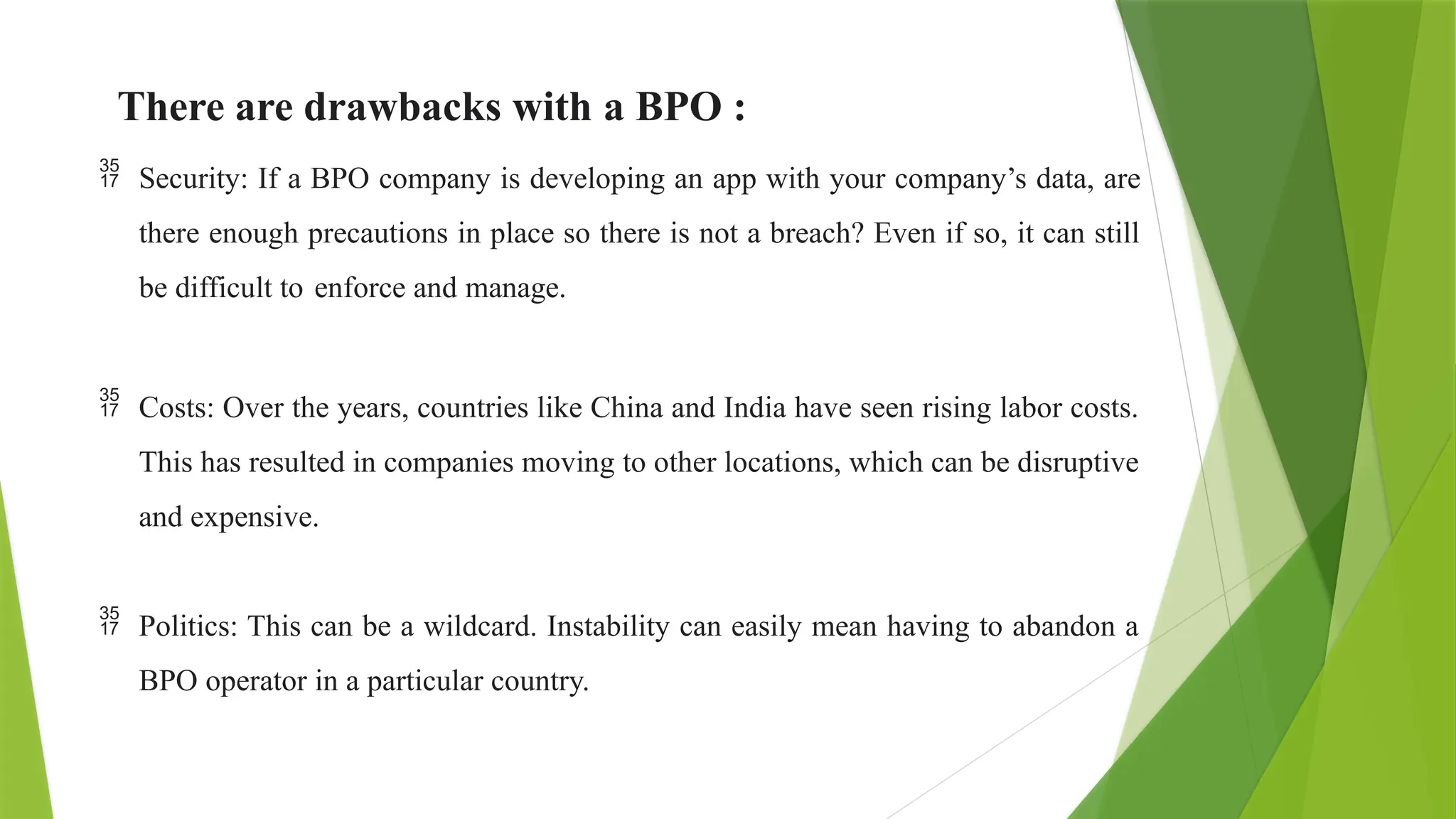 There are drawbacks with a BPO :
 Security: If a BPO company is developing an app with your company’s data, are
there enough precautions in place so there is not a breach? Even if so, it can still
be difficult to enforce and manage.
 Costs: Over the years, countries like China and India have seen rising labor costs.
This has resulted in companies moving to other locations, which can be disruptive
and expensive.
 Politics: This can be a wildcard. Instability can easily mean having to abandon a
BPO operator in a particular country.
 