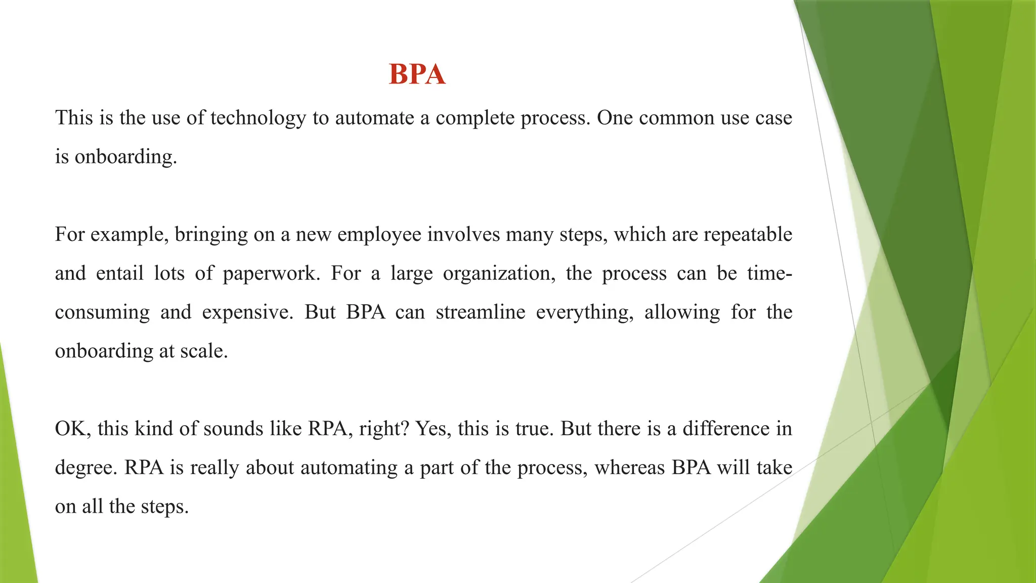 BPA
This is the use of technology to automate a complete process. One common use case
is onboarding.
For example, bringing on a new employee involves many steps, which are repeatable
and entail lots of paperwork. For a large organization, the process can be time-
consuming and expensive. But BPA can streamline everything, allowing for the
onboarding at scale.
OK, this kind of sounds like RPA, right? Yes, this is true. But there is a difference in
degree. RPA is really about automating a part of the process, whereas BPA will take
on all the steps.
 