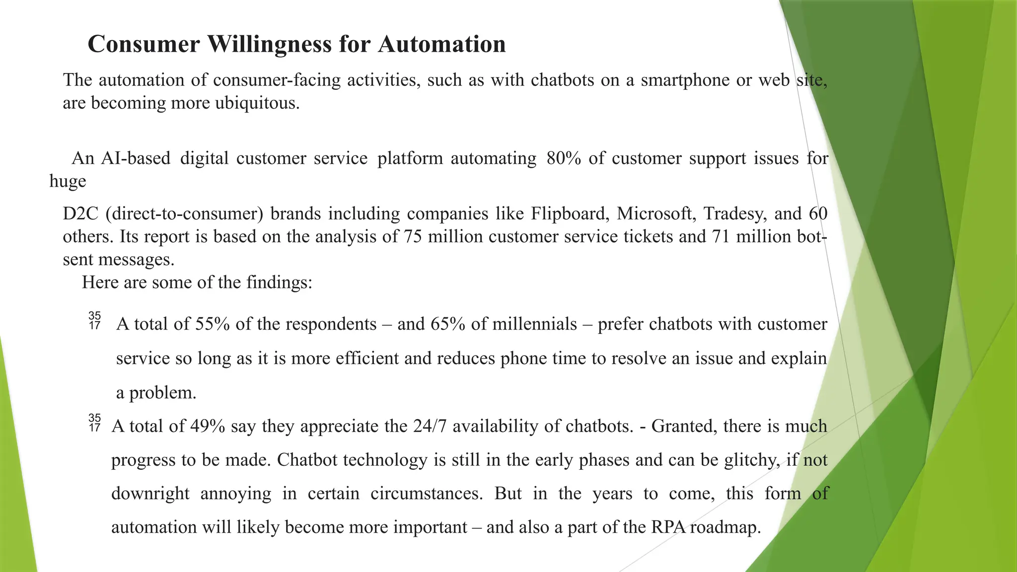 Consumer Willingness for Automation
The automation of consumer-facing activities, such as with chatbots on a smartphone or web site,
are becoming more ubiquitous.
An AI-based digital customer service platform automating 80% of customer support issues for
huge
D2C (direct-to-consumer) brands including companies like Flipboard, Microsoft, Tradesy, and 60
others. Its report is based on the analysis of 75 million customer service tickets and 71 million bot-
sent messages.
Here are some of the findings:
 A total of 55% of the respondents – and 65% of millennials – prefer chatbots with customer
service so long as it is more efficient and reduces phone time to resolve an issue and explain
a problem.
 A total of 49% say they appreciate the 24/7 availability of chatbots. - Granted, there is much
progress to be made. Chatbot technology is still in the early phases and can be glitchy, if not
downright annoying in certain circumstances. But in the years to come, this form of
automation will likely become more important – and also a part of the RPA roadmap.
 