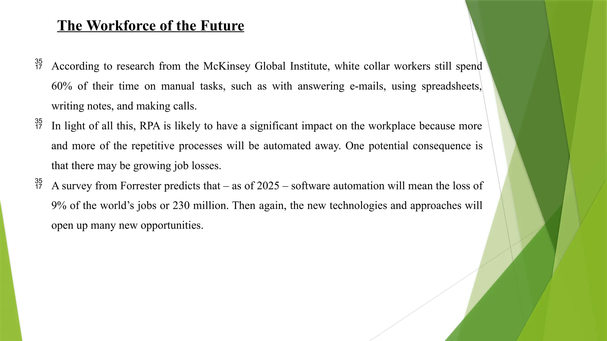 The Workforce of the Future
 According to research from the McKinsey Global Institute, white collar workers still spend
60% of their time on manual tasks, such as with answering e-mails, using spreadsheets,
writing notes, and making calls.
 In light of all this, RPA is likely to have a significant impact on the workplace because more
and more of the repetitive processes will be automated away. One potential consequence is
that there may be growing job losses.
 A survey from Forrester predicts that – as of 2025 – software automation will mean the loss of
9% of the world’s jobs or 230 million. Then again, the new technologies and approaches will
open up many new opportunities.
 
