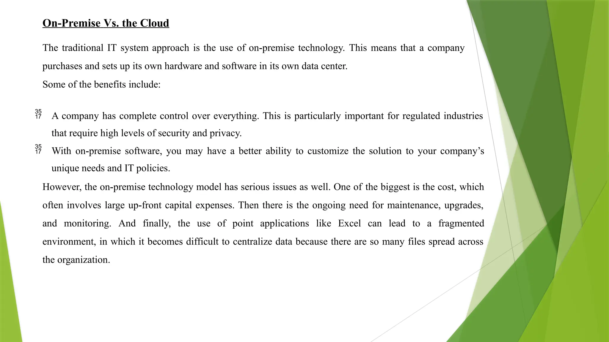 On-Premise Vs. the Cloud
The traditional IT system approach is the use of on-premise technology. This means that a company
purchases and sets up its own hardware and software in its own data center.
Some of the benefits include:
 A company has complete control over everything. This is particularly important for regulated industries
that require high levels of security and privacy.
 With on-premise software, you may have a better ability to customize the solution to your company’s
unique needs and IT policies.
However, the on-premise technology model has serious issues as well. One of the biggest is the cost, which
often involves large up-front capital expenses. Then there is the ongoing need for maintenance, upgrades,
and monitoring. And finally, the use of point applications like Excel can lead to a fragmented
environment, in which it becomes difficult to centralize data because there are so many files spread across
the organization.
 